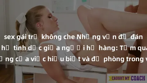sex gái trẻ không che Những vấn đề đáng quan tâm về quan hệ tình dục giữa người họ hàng: Tầm quan trọng của việc hiểu biết và đề phòng trong việc tiếp xúc trong gia đình.