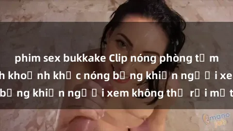 phim sex bukkake Clip nóng phòng tắm gây sốt: Cận cảnh khoảnh khắc nóng bỏng khiến người xem không thể rời mắt