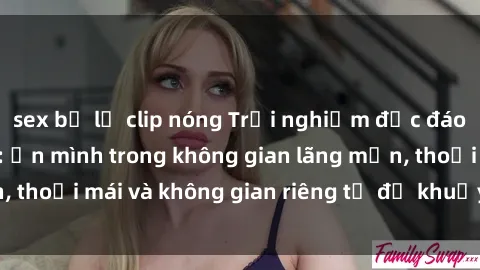 sex bị lộ clip nóng Trải nghiệm độc đáo tại sex nhà nghỉ: ẩn mình trong không gian lãng mạn, thoải mái và không gian riêng tư để khuấy động tình ái.