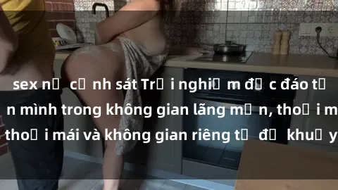 sex nữ cảnh sát Trải nghiệm độc đáo tại sex nhà nghỉ: ẩn mình trong không gian lãng mạn, thoải mái và không gian riêng tư để khuấy động tình ái.