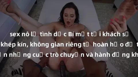 sex nô lệ tình dục Bí mật tại khách sạn: Phòng quay lén khép kín, không gian riêng tư hoàn hảo để thực hiện những cuộc trò chuyện và hành động không bị người khác phát hiện.