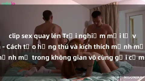 clip sex quay lén Trải nghiệm mới lạ với sex phòng tắm - Cách tạo hứng thú và kích thích mạnh mẽ trong không gian vô cùng gợi cảm và lãng mạn