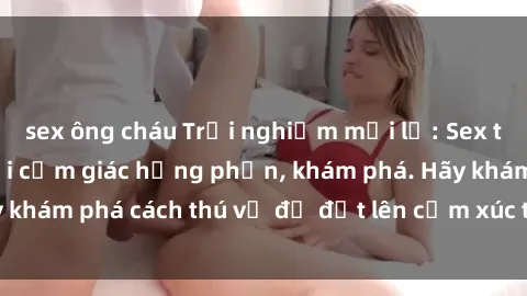 sex ông cháu Trải nghiệm mới lạ: Sex trong xe hơi đem lại cảm giác hưng phấn, khám phá. Hãy khám phá cách thú vị để đốt lên cảm xúc trong cuộc tình!