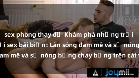 sex phòng thay đồ Khám phá những trải nghiệm độc đáo tại sex bãi biển: Làn sóng đam mê và sự nóng bỏng cháy bỏng trên cát trắng