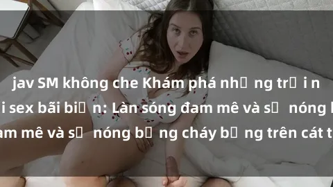 jav SM không che Khám phá những trải nghiệm độc đáo tại sex bãi biển: Làn sóng đam mê và sự nóng bỏng cháy bỏng trên cát trắng