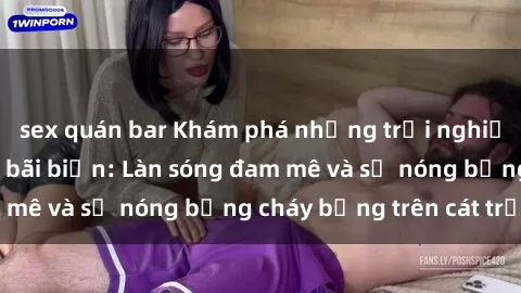 sex quán bar Khám phá những trải nghiệm độc đáo tại sex bãi biển: Làn sóng đam mê và sự nóng bỏng cháy bỏng trên cát trắng
