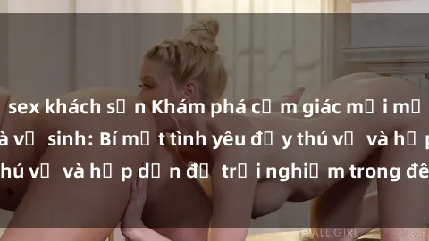 sex khách sạn Khám phá cảm giác mới mẻ với sex trong nhà vệ sinh: Bí mật tình yêu đầy thú vị và hấp dẫn để trải nghiệm trong đêm hôm nay!