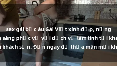 sex gái bắc âu Gái Việt xinh đẹp, nồng nàn tình cảm, sẵn sàng phục vụ với dịch vụ làm tình tại khách sạn. Đến ngay để thỏa mãn mọi khao khát của bạn!