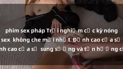 phim sex pháp Trải nghiệm cực kỳ nóng bỏng trong phim sex  không che mới nhất  Đỉnh cao của sự sung sướng và tận hưởng chân thật