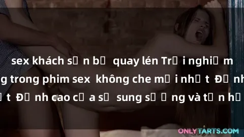 sex khách sạn bị quay lén Trải nghiệm cực kỳ nóng bỏng trong phim sex  không che mới nhất  Đỉnh cao của sự sung sướng và tận hưởng chân thật
