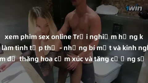 xem phim sex online Trải nghiệm hứng khởi cùng với việc làm tình tập thể - những bí mật và kinh nghiệm để thăng hoa cảm xúc và tăng cường sự gắn kết trong mối quan hệ