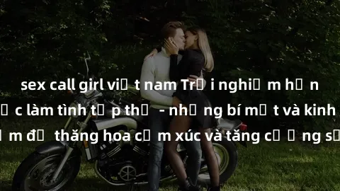 sex call girl việt nam Trải nghiệm hứng khởi cùng với việc làm tình tập thể - những bí mật và kinh nghiệm để thăng hoa cảm xúc và tăng cường sự gắn kết trong mối quan hệ