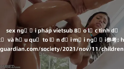 sex người pháp vietsub Bạo lực tình dục trong nhóm: nguy cơ và hậu quả to lớn đối mọi người参考: https://www.theguardian.com/society/2021/nov/11/children-as-young-as-four-are-being-sexually-abused-by-gr