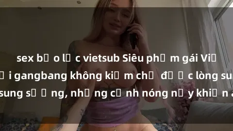 sex bạo lực vietsub Siêu phẩm gái Việt tham gia trong buổi gangbang không kiềm chế được lòng sung sướng, những cảnh nóng nảy khiến ai cũng phải mãn nhãn