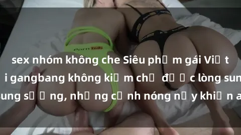 sex nhóm không che Siêu phẩm gái Việt tham gia trong buổi gangbang không kiềm chế được lòng sung sướng, những cảnh nóng nảy khiến ai cũng phải mãn nhãn