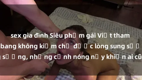 sex gia đình Siêu phẩm gái Việt tham gia trong buổi gangbang không kiềm chế được lòng sung sướng, những cảnh nóng nảy khiến ai cũng phải mãn nhãn