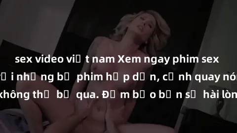 sex video việt nam Xem ngay phim sex bukkake hàng đầu với những bộ phim hấp dẫn, cảnh quay nóng bỏng không thể bỏ qua. Đảm bảo bạn sẽ hài lòng với trải nghiệm mới lạ này!