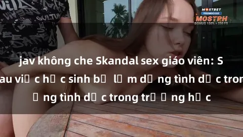 jav không che Skandal sex giáo viên: Sự thật đằng sau việc học sinh bị lạm dụng tình dục trong trường học