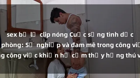 sex bị lộ clip nóng Cuộc sống tình dục của nhân viên văn phòng: Sự nghiệp và đam mê trong công việc khiến họ cảm thấy hứng thú với tình dục?