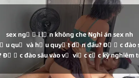 sex người lớn không che Nghi án sex nhân viên nhà hàng: Hậu quả và hậu quyết đến đâu? Được đào sâu vào vụ việc cực kỳ nghiêm trọng này.