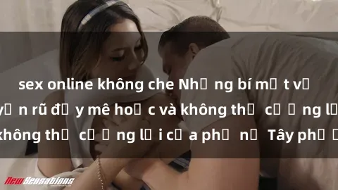 sex online không che Những bí mật về sex gái Tây: Sự quyến rũ đầy mê hoặc và không thể cưỡng lại của phụ nữ Tây phương