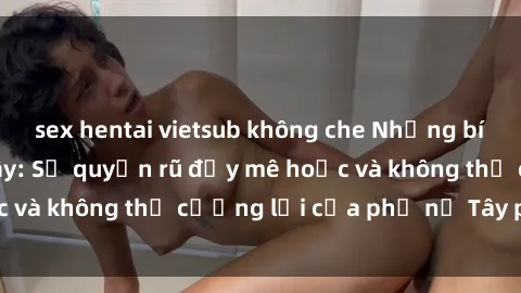 sex hentai vietsub không che Những bí mật về sex gái Tây: Sự quyến rũ đầy mê hoặc và không thể cưỡng lại của phụ nữ Tây phương