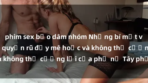 phim sex bạo dâm nhóm Những bí mật về sex gái Tây: Sự quyến rũ đầy mê hoặc và không thể cưỡng lại của phụ nữ Tây phương