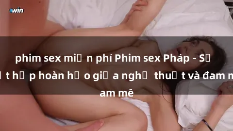 phim sex miễn phí Phim sex Pháp - Sự kết hợp hoàn hảo giữa nghệ thuật và đam mê