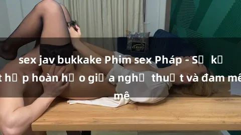 sex jav bukkake Phim sex Pháp - Sự kết hợp hoàn hảo giữa nghệ thuật và đam mê