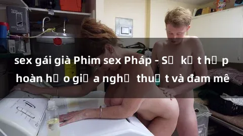 sex gái già Phim sex Pháp - Sự kết hợp hoàn hảo giữa nghệ thuật và đam mê