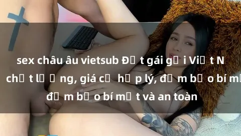 sex châu âu vietsub Đặt gái gọi Việt Nam: Dịch vụ chất lượng, giá cả hợp lý, đảm bảo bí mật và an toàn