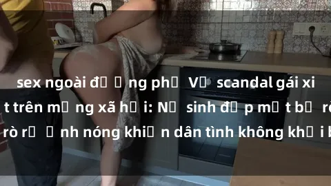 sex ngoài đường phố Vụ scandal gái xinh lộ hàng gây sốt trên mạng xã hội: Nữ sinh đẹp mắt bị rò rỉ ảnh nóng khiến dân tình không khỏi bất ngờ và phẫn nộ!