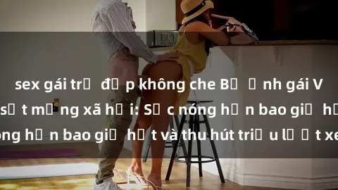 sex gái trẻ đẹp không che Bộ ảnh gái Việt Nam nude gây sốt mạng xã hội: Sắc nóng hơn bao giờ hết và thu hút triệu lượt xem