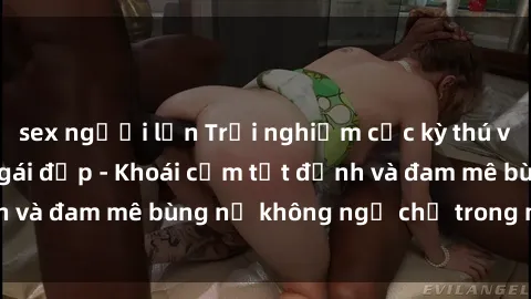 sex người lớn Trải nghiệm cực kỳ thú vị khi làm tình với gái đẹp - Khoái cảm tột đỉnh và đam mê bùng nổ không ngờ chỉ trong một đêm!