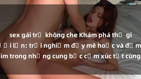 sex gái trẻ không che Khám phá thế giới mới với sex người lớn: trải nghiệm đầy mê hoặc và đắm chìm trong những cung bậc cảm xúc tột cùng, hứng khởi và cuốn hút.