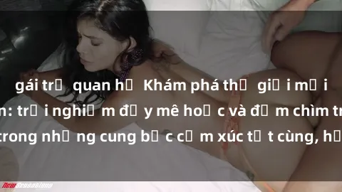 gái trẻ quan hệ Khám phá thế giới mới với sex người lớn: trải nghiệm đầy mê hoặc và đắm chìm trong những cung bậc cảm xúc tột cùng, hứng khởi và cuốn hút.