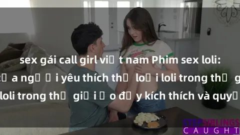 sex gái call girl việt nam Phim sex loli: thỏa mãn đam mê của người yêu thích thể loại loli trong thế giới ảo đầy kích thích và quyến rũ.