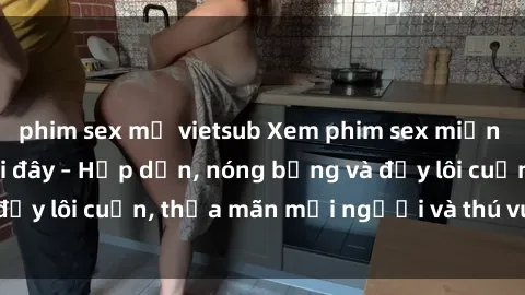 phim sex mỹ vietsub Xem phim sex miễn phí online ngay tại đây – Hấp dẫn, nóng bỏng và đầy lôi cuốn, thỏa mãn mọi người và thú vui của bạn!