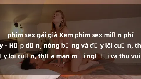 phim sex gái già Xem phim sex miễn phí online ngay tại đây – Hấp dẫn, nóng bỏng và đầy lôi cuốn, thỏa mãn mọi người và thú vui của bạn!