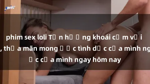 phim sex loli Tận hưởng khoái cảm với gái xinh sex, thỏa mãn mong ước tình dục của mình ngay hôm nay