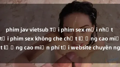 phim jav vietsub Tải phim sex mới nhất hot nhất - Xem và tải phim sex không che chất lượng cao miễn phí tại website chuyên nghiệp.