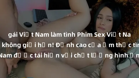 gái Việt Nam làm tình Phim Sex Việt Nam HD - Xem ngay và không giới hạn! Đỉnh cao của ẩm thực tình dục Việt Nam được tái hiện với chất lượng hình ảnh sắc nét. Hãy thưởng thức ngay!