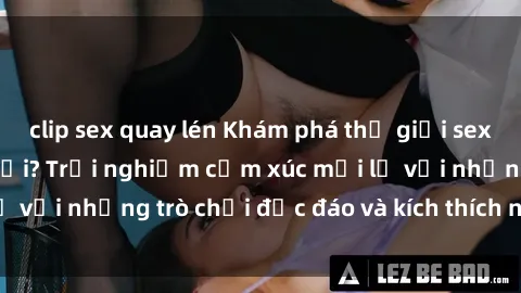 clip sex quay lén Khám phá thế giới sex trực tuyến: Hơn tuổi? Trải nghiệm cảm xúc mới lạ với những trò chơi độc đáo và kích thích người lớn
