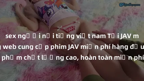 sex người nổi tiếng việt nam Tải JAV miễn phí: Các trang web cung cấp phim JAV miễn phí hàng đầu hiện nay. Các tác phẩm chất lượng cao, hoàn toàn miễn phí, giúp bạn thỏa mãn niềm đam mê mà không tốn k