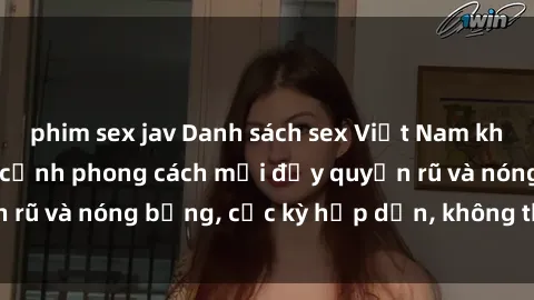 phim sex jav Danh sách sex Việt Nam không che - Ảnh toàn cảnh phong cách mới đầy quyến rũ và nóng bỏng, cực kỳ hấp dẫn, không thể bỏ qua!