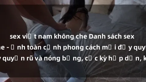 sex việt nam không che Danh sách sex Việt Nam không che - Ảnh toàn cảnh phong cách mới đầy quyến rũ và nóng bỏng, cực kỳ hấp dẫn, không thể bỏ qua!