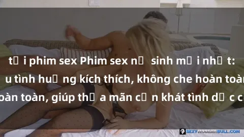tải phim sex Phim sex nữ sinh mới nhất: Trải nghiệm nhiều tình huống kích thích, không che hoàn toàn, giúp thỏa mãn cơn khát tình dục của các bạn trẻ