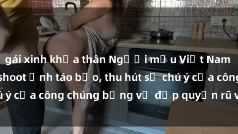 gái xinh khỏa thân Người mẫu Việt Nam gây sốt với loạt shoot ảnh táo bạo, thu hút sự chú ý của công chúng bằng vẻ đẹp quyến rũ và gợi cảm.