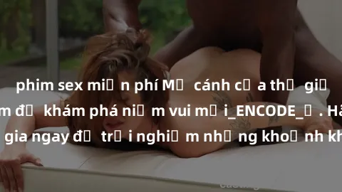 phim sex miễn phí Mở cánh cửa thế giới sex MILF Việt Nam để khám phá niềm vui mới_ENCODE_. Hãy tham gia ngay để trải nghiệm những khoảnh khắc đầy kích thích và đam mê.