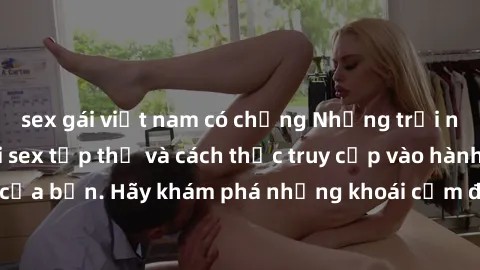 sex gái việt nam có chồng Những trải nghiệm mới lạ với sex tập thể và cách thức truy cập vào hành lang đam mê của bạn. Hãy khám phá những khoái cảm đầy kích thích với tập thể hấp dẫn!